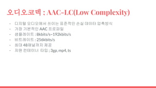 오디오코덱 ; AAC-LC(Low Complexity)
- 디지털 오디오에서 쓰이는 표준적인 손실 데이터 압축방식
- 가장 기본적인 AAC 프로파일
- 샘플레이트 : 8kbits/s~192kbits/s
- 비트레이트 : 256kbits/s
- 최대 48채널까지 제공
- 지원 컨테이너 타입 ; 3gp, mp4, ts
 