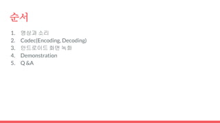 순서
1. 영상과 소리
2. Codec(Encoding, Decoding)
3. 안드로이드 화면 녹화
4. Demonstration
5. Q &A
 