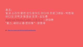 참조:
빛과 소리의 향연 안드로이드 미디어 프로그래밍 - 박헌재
비디오 코덱과 동영상 포맷 - 김도훈
Android Media Codec 사용하기 - 권태환
“찰스, 세미나 좀 준비해 “ - 장중제
git : https://svn.maxst.com:8443/scm/git/ScreenRecorder
 
