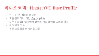 비디오코덱 ; H.264 AVC Base Profile
- 안드로이드 3.0 이상 지원
- 지원 컨테이너 타입 ; 3gp, mp4, ts
- 대부분의 Bit-Rate 에서 50% 이상의 압축률 고품질 영상
- 에러 복원 기능
- 높은 네트워크 이식성을 가짐
 