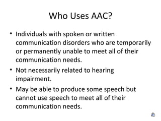 Who Uses AAC? Individuals with spoken or written communication disorders who are temporarily or permanently unable to meet all of their communication needs. Not necessarily related to hearing impairment. May be able to produce some speech but cannot use speech to meet all of their communication needs.