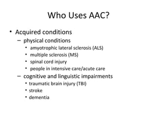 Who Uses AAC? Acquired conditions physical conditions amyotrophic lateral sclerosis (ALS) multiple sclerosis (MS) spinal cord injury people in intensive care/acute care cognitive and linguistic impairments traumatic brain injury (TBI) stroke dementia