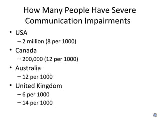 How Many People Have Severe Communication Impairments USA 2 million (8 per 1000) Canada 200,000 (12 per 1000) Australia 12 per 1000 United Kingdom 6 per 1000 14 per 1000