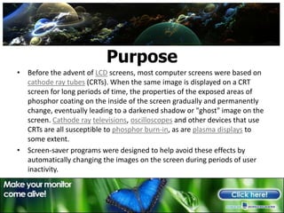 PurposeBefore the advent of LCD screens, most computer screens were based on cathode ray tubes (CRTs). When the same image is displayed on a CRT screen for long periods of time, the properties of the exposed areas of phosphor coating on the inside of the screen gradually and permanently change, eventually leading to a darkened shadow or "ghost" image on the screen. Cathode raytelevisions, oscilloscopes and other devices that use CRTs are all susceptible to phosphor burn-in, as are plasma displays to some extent.Screen-saver programs were designed to help avoid these effects by automatically changing the images on the screen during periods of user inactivity.