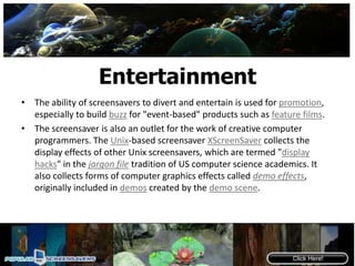 EntertainmentThe ability of screensavers to divert and entertain is used for promotion, especially to build buzz for "event-based" products such as feature films.The screensaver is also an outlet for the work of creative computer programmers. The Unix-based screensaver XScreenSaver collects the display effects of other Unix screensavers, which are termed "display hacks" in the jargon file tradition of US computer science academics. It also collects forms of computer graphics effects called demo effects, originally included in demos created by the demo scene.