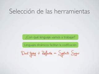 Selección de las herramientas
¿Con qué lenguaje vamos a trabajar?
Lenguajes dinámicos facilitan la codiﬁcación
Duck typing + Reflexión = Syntactic Sugar
 