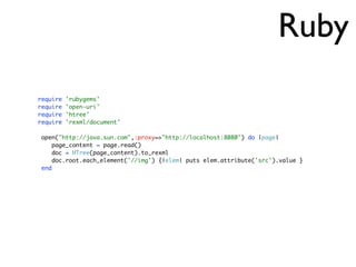 Ruby
require 'rubygems'
require 'open-uri'
require 'htree'
require 'rexml/document'
open("http://java.sun.com",:proxy=>"http://localhost:8080") do |page|
page_content = page.read()
doc = HTree(page_content).to_rexml
doc.root.each_element('//img') {|elem| puts elem.attribute('src').value }
end
 