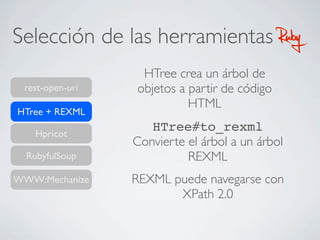 Selección de las herramientas RubyRuby
rest-open-uri
HTree + REXML
RubyfulSoup
WWW:Mechanize
Hpricot
HTree crea un árbol de
objetos a partir de código
HTML
HTree#to_rexml
Convierte el árbol a un árbol
REXML
REXML puede navegarse con
XPath 2.0
 