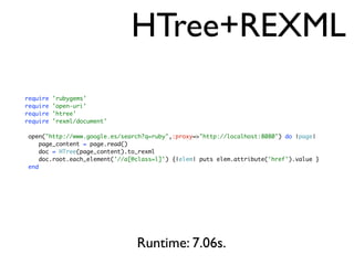 HTree+REXML
require 'rubygems'
require 'open-uri'
require 'htree'
require 'rexml/document'
open("http://www.google.es/search?q=ruby",:proxy=>"http://localhost:8080") do |page|
page_content = page.read()
doc = HTree(page_content).to_rexml
doc.root.each_element('//a[@class=l]') {|elem| puts elem.attribute('href').value }
end
Runtime: 7.06s.
 