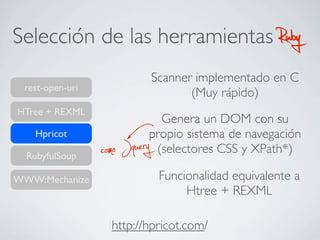 Selección de las herramientas RubyRuby
rest-open-uri
HTree + REXML
RubyfulSoup
WWW:Mechanize
Hpricot
http://hpricot.com/
Scanner implementado en C
(Muy rápido)
Genera un DOM con su
propio sistema de navegación
(selectores CSS y XPath*)como Jquery
Funcionalidad equivalente a
Htree + REXML
 