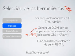 Selección de las herramientas RubyRuby
rest-open-uri
RubyfulSoup
WWW:Mechanize
Hpricot
http://hpricot.com/
Scanner implementado en C
(Muy rápido)
Genera un DOM con su
propio sistema de navegación
(selectores CSS y XPath*)como Jquery
Funcionalidad equivalente a
Htree + REXML
 