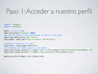 Paso 1:Acceder a nuestro perﬁl
require 'rubygems'
require 'mechanize'
agent = Mechanize.new
agent.set_proxy("localhost",8080)
#decimos que somos firefox modificando la cabecera user agent
agent.user_agent_alias='Mac FireFox'
login_page = agent.get('http://m.tuenti.com/?m=login')
#cogemos el formulario de login
login_form = login_page.forms.first
#y rellenamos los campos usuario y contraseña
login_form.fields.select{|f| f.name=="email"}.first.value="miguelfernandezfernandez@gmail.com"
login_form.fields.select{|f| f.name=="input_password"}.first.value="xxxxx"
pagina_de_inicio?=agent.submit(login_form)
 