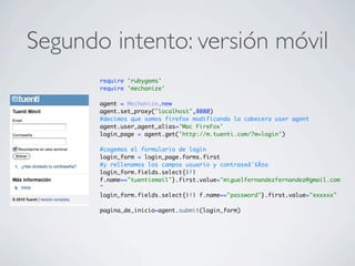 Segundo intento: versión móvil
require 'rubygems'
require 'mechanize'
agent = Mechanize.new
agent.set_proxy("localhost",8080)
#decimos que somos firefox modificando la cabecera user agent
agent.user_agent_alias='Mac FireFox'
login_page = agent.get('http://m.tuenti.com/?m=login')
#cogemos el formulario de login
login_form = login_page.forms.first
#y rellenamos los campos usuario y contraseâˆšÂ±a
login_form.fields.select{|f|
f.name=="tuentiemail"}.first.value="miguelfernandezfernandez@gmail.com
"
login_form.fields.select{|f| f.name=="password"}.first.value="xxxxxx"
pagina_de_inicio=agent.submit(login_form)
 