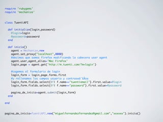 require 'rubygems'
require 'mechanize'
class TuentiAPI
def initialize(login,password)
@login=login
@password=password
end
def inicio()
agent = Mechanize.new
agent.set_proxy("localhost",8080)
#decimos que somos firefox modificando la cabecera user agent
agent.user_agent_alias='Mac FireFox'
login_page = agent.get('http://m.tuenti.com/?m=login')
#cogemos el formulario de login
login_form = login_page.forms.first
#y rellenamos los campos usuario y contraseâˆšÂ±a
login_form.fields.select{|f| f.name=="tuentiemail"}.first.value=@login
login_form.fields.select{|f| f.name=="password"}.first.value=@password
pagina_de_inicio=agent.submit(login_form)
end
end
pagina_de_inicio=TuentiAPI.new("miguelfernandezfernandez@gmail.com","xxxxxx").inicio()
 