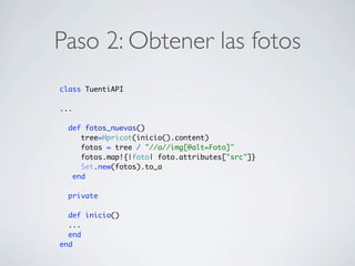 Paso 2: Obtener las fotos
class TuentiAPI
...
def fotos_nuevas()
tree=Hpricot(inicio().content)
fotos = tree / "//a//img[@alt=Foto]"
fotos.map!{|foto| foto.attributes["src"]}
Set.new(fotos).to_a
end
private
def inicio()
...
end
end
 