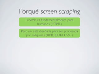 Porqué screen scraping
La Web es fundamentalmente para
humanos (HTML)
Pero no está diseñada para ser procesada
por máquinas (XML, JSON, CSV...)
 
