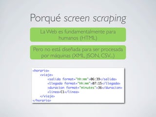 Porqué screen scraping
La Web es fundamentalmente para
humanos (HTML)
Pero no está diseñada para ser procesada
por máquinas (XML, JSON, CSV...)
<horario>
<viaje>
<salida format="hh:mm">06:39</salida>
<llegada format="hh:mm">07:15</llegada>
<duracion format="minutes">36</duracion>
<linea>C1</linea>
</viaje>
</horario>
 
