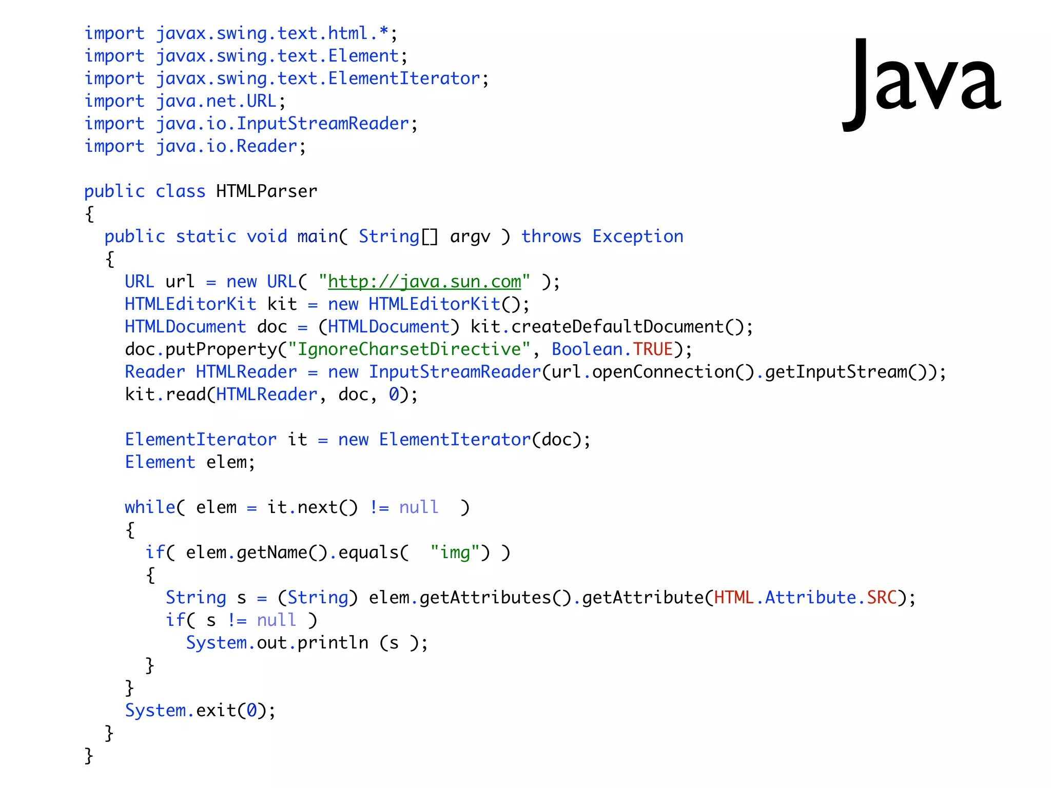 Java
import     javax.swing.text.html.*;
import     javax.swing.text.Element;
import     javax.swing.text.ElementIterator;
import     java.net.URL;
import     java.io.InputStreamReader;
import     java.io.Reader;

public class HTMLParser
{
  public static void main( String[] argv ) throws Exception
  {
    URL url = new URL( "http://java.sun.com" );
    HTMLEditorKit kit = new HTMLEditorKit();
    HTMLDocument doc = (HTMLDocument) kit.createDefaultDocument();
    doc.putProperty("IgnoreCharsetDirective", Boolean.TRUE);
    Reader HTMLReader = new InputStreamReader(url.openConnection().getInputStream());
    kit.read(HTMLReader, doc, 0);

        ElementIterator it = new ElementIterator(doc);
        Element elem;

        while( elem = it.next() != null )
        {
          if( elem.getName().equals( "img") )
          {
            String s = (String) elem.getAttributes().getAttribute(HTML.Attribute.SRC);
            if( s != null )
              System.out.println (s );
          }
        }
        System.exit(0);
    }
}
 