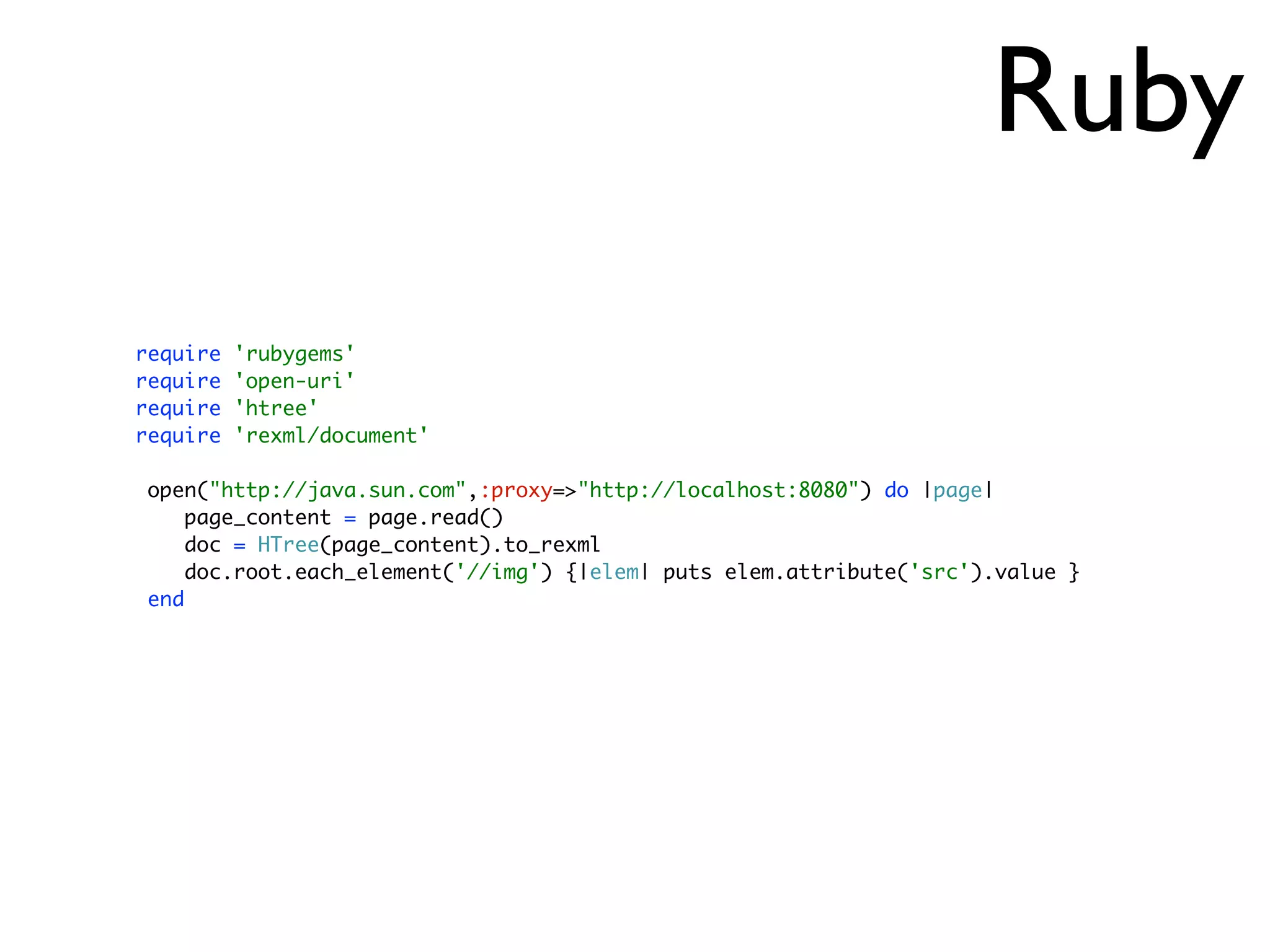 Ruby
require   'rubygems'
require   'open-uri'
require   'htree'
require   'rexml/document'

 open("http://java.sun.com",:proxy=>"http://localhost:8080") do |page|
     page_content = page.read()
     doc = HTree(page_content).to_rexml
     doc.root.each_element('//img') {|elem| puts elem.attribute('src').value }
 end
 