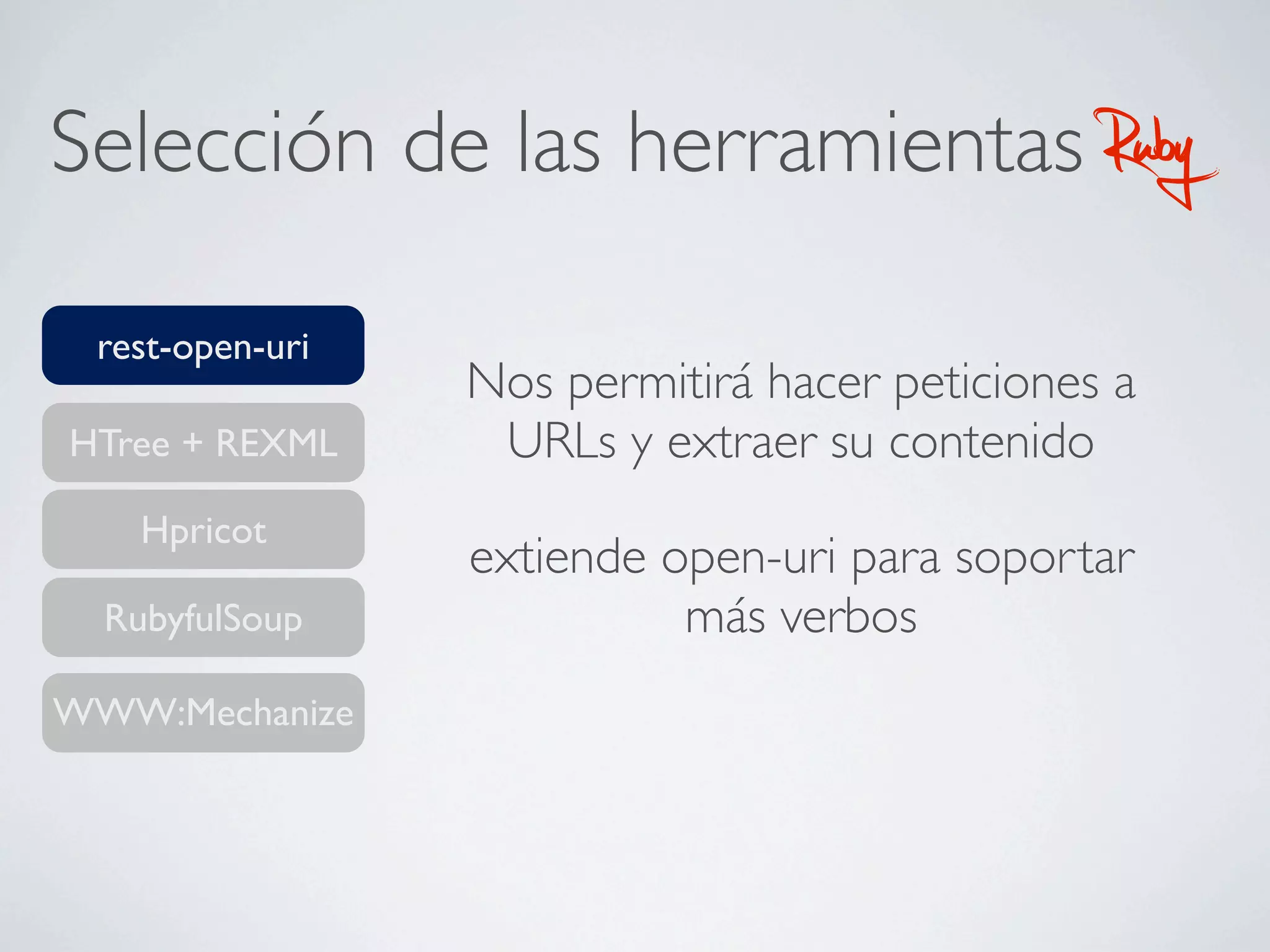 Selección de las herramientas                  Ruby
 rest-open-uri
                 Nos permitirá hacer peticiones a
HTree + REXML     URLs y extraer su contenido
    Hpricot
                 extiende open-uri para soportar
  RubyfulSoup              más verbos
WWW:Mechanize
 