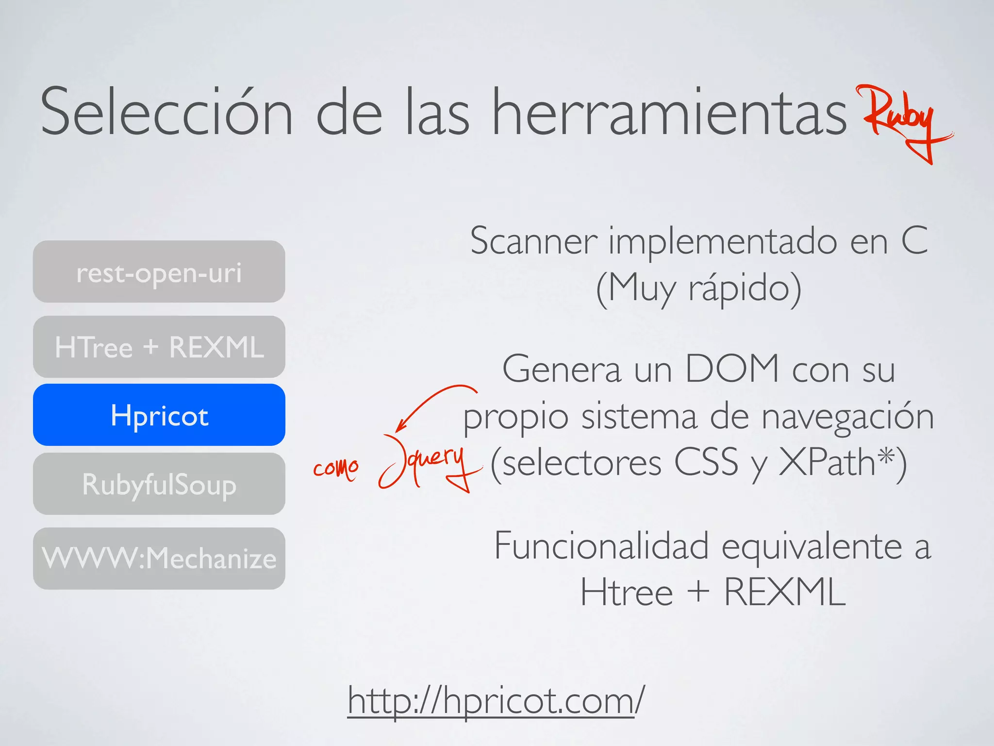Selección de las herramientas                         Ruby
                               Scanner implementado en C
 rest-open-uri
                                      (Muy rápido)
HTree + REXML
                             Genera un DOM con su
    Hpricot                propio sistema de navegación
  RubyfulSoup    como Jquery(selectores CSS y XPath*)

WWW:Mechanize                   Funcionalidad equivalente a
                                     Htree + REXML

                   http://hpricot.com/
 