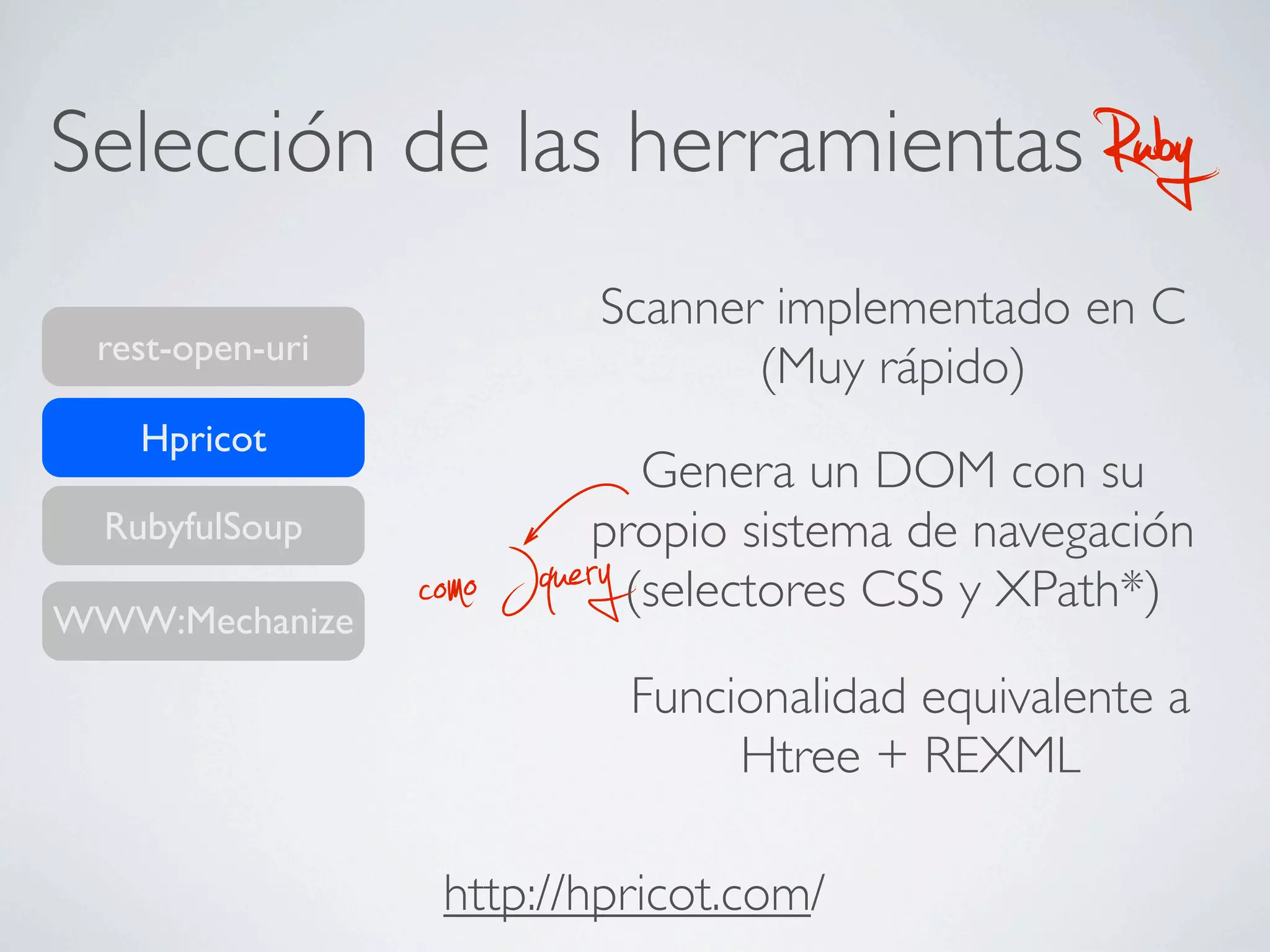 Selección de las herramientas                         Ruby
                            Scanner implementado en C
 rest-open-uri
                                   (Muy rápido)
    Hpricot
                             Genera un DOM con su
  RubyfulSoup              propio sistema de navegación
WWW:Mechanize    co mo Jquery
                            (selectores CSS y XPath*)

                                Funcionalidad equivalente a
                                     Htree + REXML

                  http://hpricot.com/
 