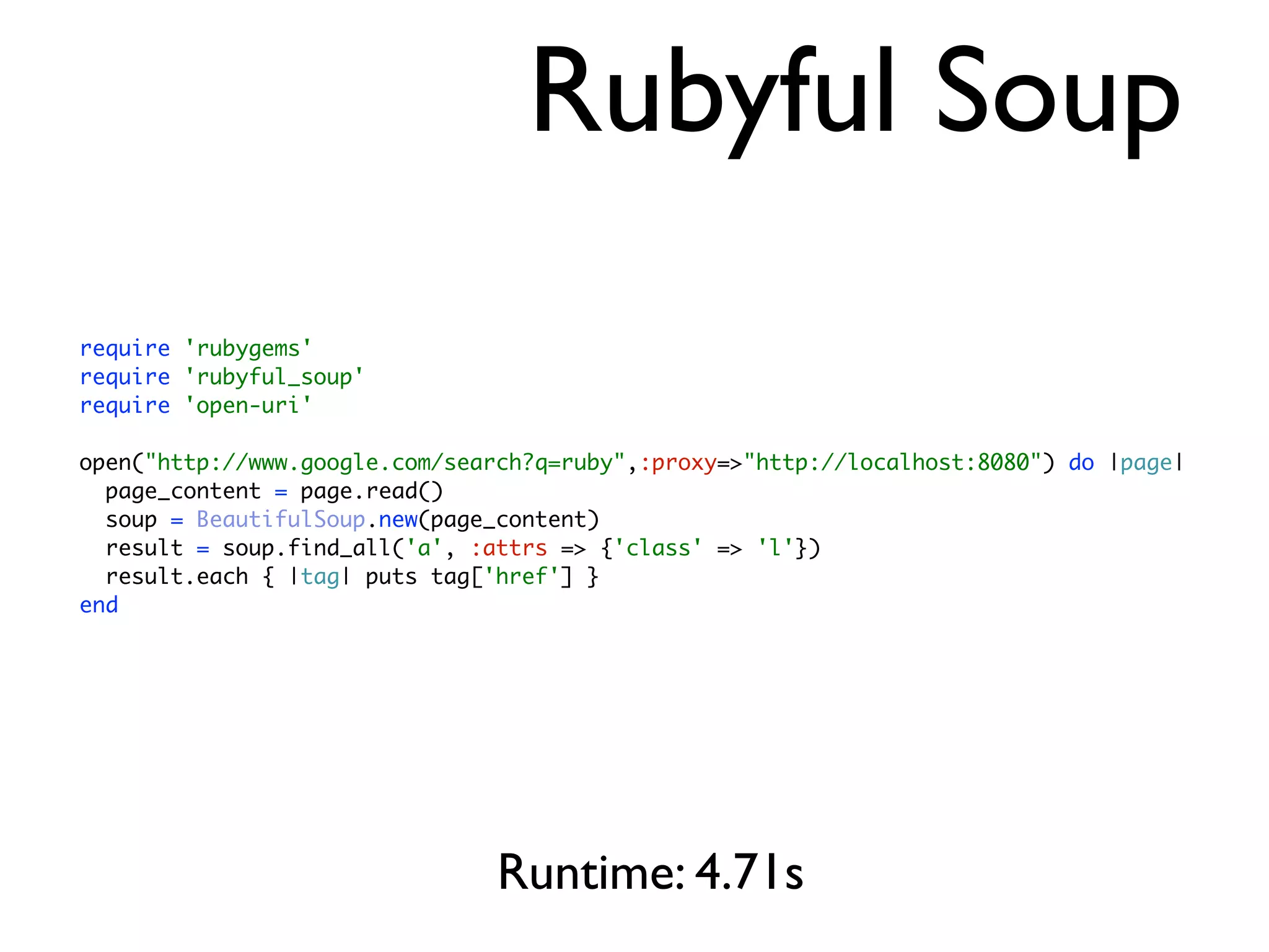 Rubyful Soup
require 'rubygems'
require 'rubyful_soup'
require 'open-uri'

open("http://www.google.com/search?q=ruby",:proxy=>"http://localhost:8080") do |page|
  page_content = page.read()
  soup = BeautifulSoup.new(page_content)
  result = soup.find_all('a', :attrs => {'class' => 'l'})
  result.each { |tag| puts tag['href'] }
end




                                Runtime: 4.71s
 