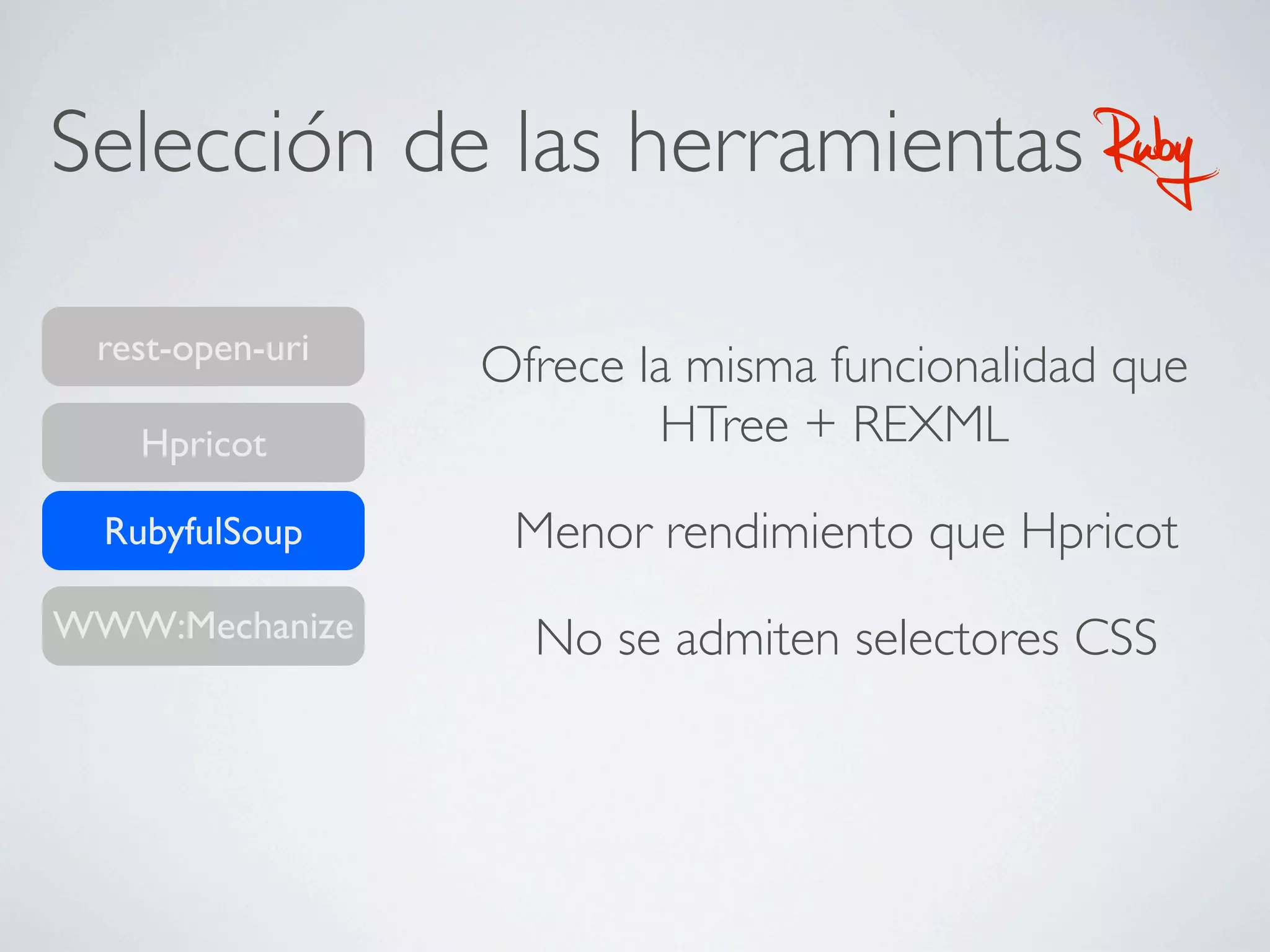 Selección de las herramientas                Ruby
 rest-open-uri
                 Ofrece la misma funcionalidad que
    Hpricot              HTree + REXML
  RubyfulSoup     Menor rendimiento que Hpricot
WWW:Mechanize      No se admiten selectores CSS
 