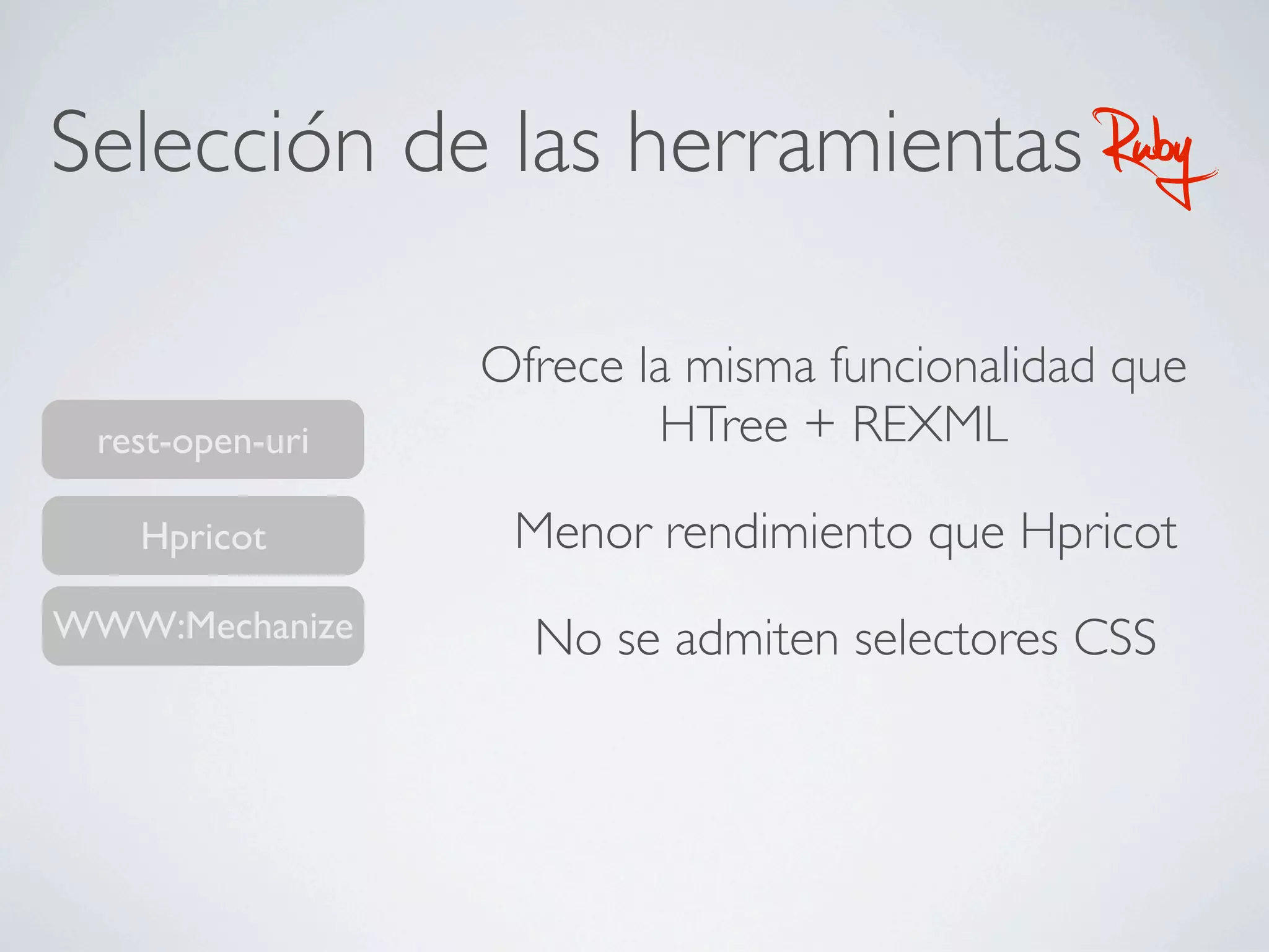 Selección de las herramientas                Ruby
                 Ofrece la misma funcionalidad que
 rest-open-uri           HTree + REXML

   Hpricot        Menor rendimiento que Hpricot
WWW:Mechanize      No se admiten selectores CSS
 