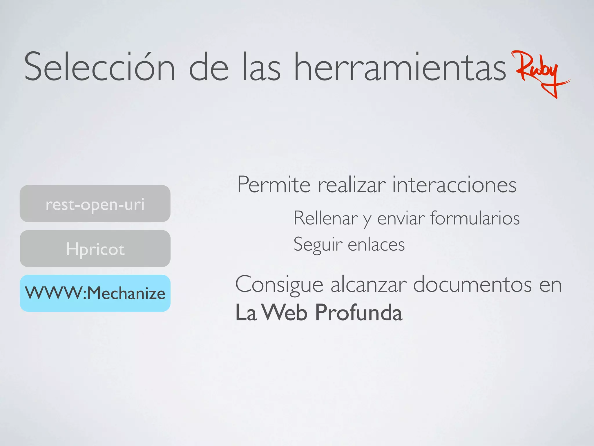Selección de las herramientas                      Ruby
                 Permite realizar interacciones
 rest-open-uri
                       Rellenar y enviar formularios
   Hpricot             Seguir enlaces

WWW:Mechanize    Consigue alcanzar documentos en
                 La Web Profunda
 