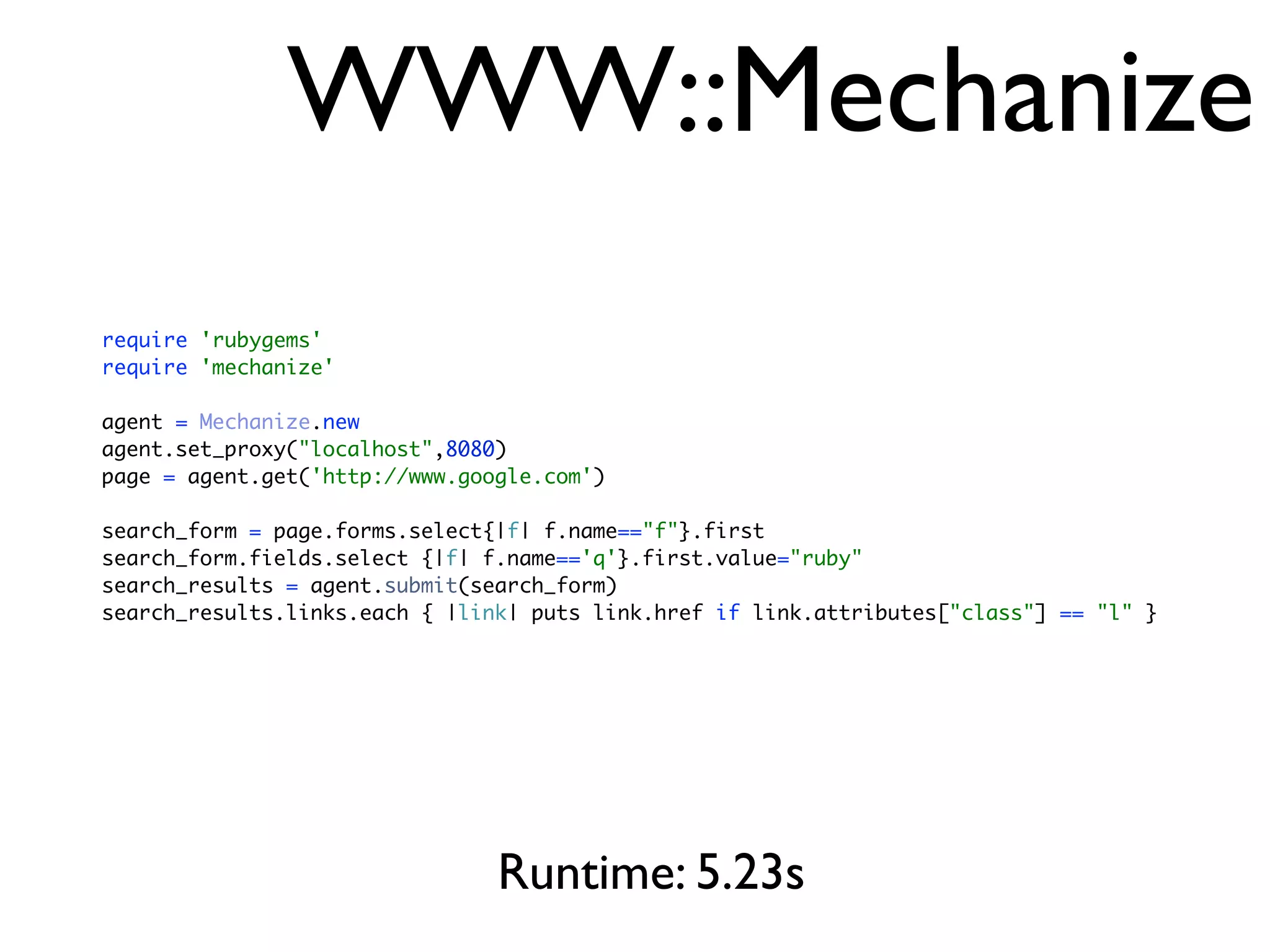 WWW::Mechanize
require 'rubygems'
require 'mechanize'

agent = Mechanize.new
agent.set_proxy("localhost",8080)
page = agent.get('http://www.google.com')

search_form = page.forms.select{|f| f.name=="f"}.first
search_form.fields.select {|f| f.name=='q'}.first.value="ruby"
search_results = agent.submit(search_form)
search_results.links.each { |link| puts link.href if link.attributes["class"] == "l" }




                                Runtime: 5.23s
 
