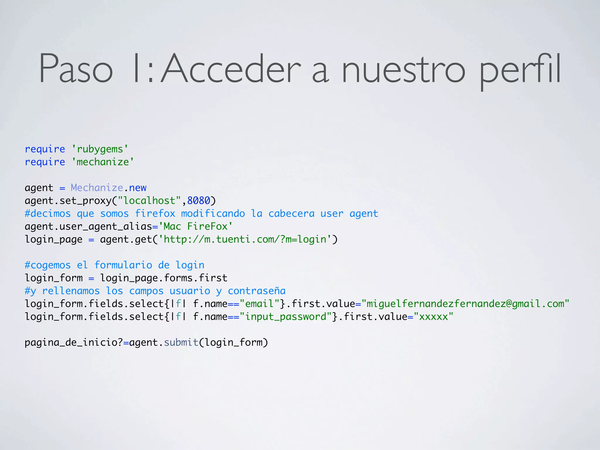Paso 1: Acceder a nuestro perﬁl
require 'rubygems'
require 'mechanize'

agent = Mechanize.new
agent.set_proxy("localhost",8080)
#decimos que somos firefox modificando la cabecera user agent
agent.user_agent_alias='Mac FireFox'
login_page = agent.get('http://m.tuenti.com/?m=login')

#cogemos el formulario de login
login_form = login_page.forms.first
#y rellenamos los campos usuario y contraseña
login_form.fields.select{|f| f.name=="email"}.first.value="miguelfernandezfernandez@gmail.com"
login_form.fields.select{|f| f.name=="input_password"}.first.value="xxxxx"

pagina_de_inicio?=agent.submit(login_form)
 