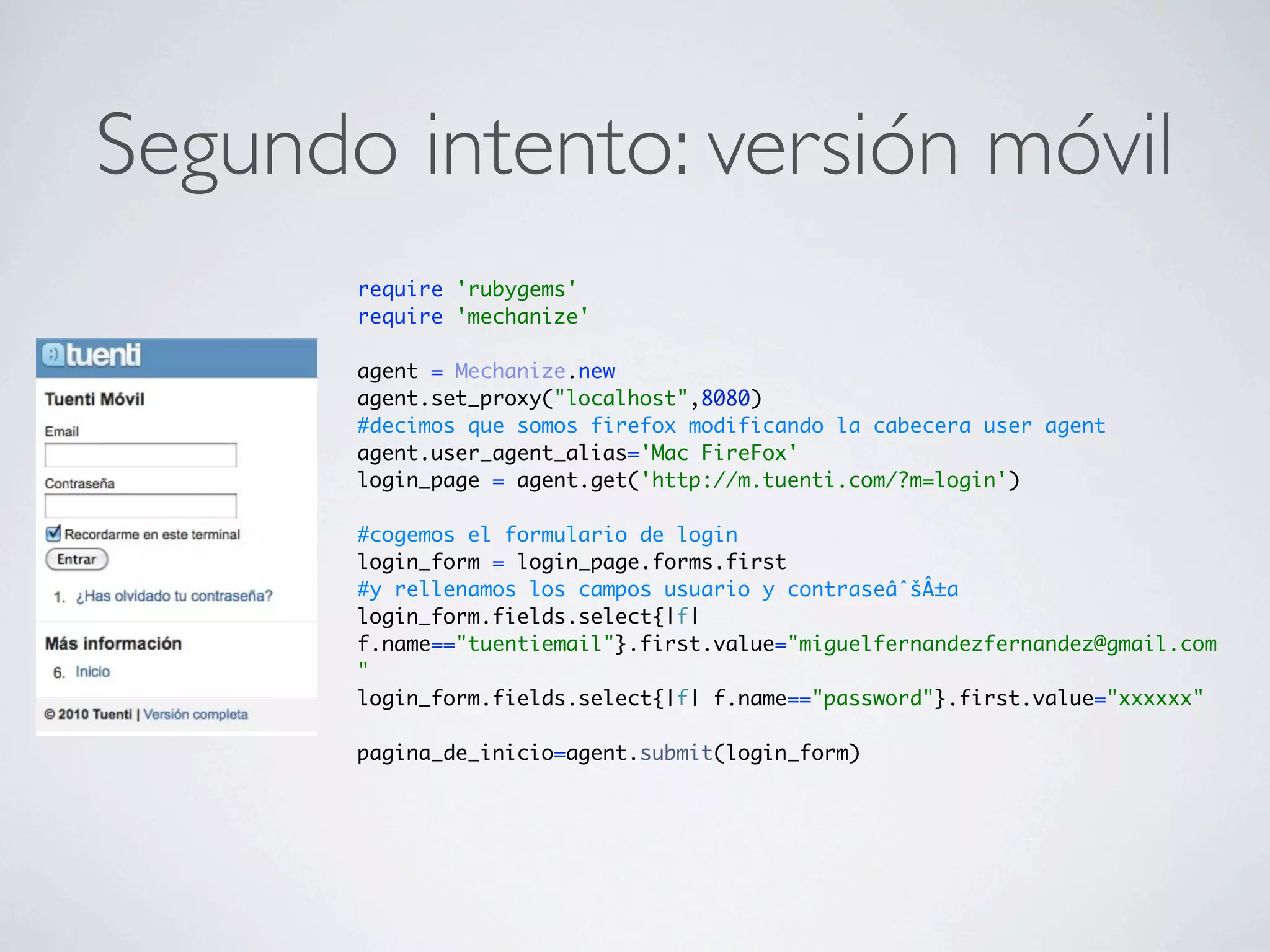 Segundo intento: versión móvil
       require 'rubygems'
       require 'mechanize'

       agent = Mechanize.new
       agent.set_proxy("localhost",8080)
       #decimos que somos firefox modificando la cabecera user agent
       agent.user_agent_alias='Mac FireFox'
       login_page = agent.get('http://m.tuenti.com/?m=login')

       #cogemos el formulario de login
       login_form = login_page.forms.first
       #y rellenamos los campos usuario y contraseâˆšÂ±a
       login_form.fields.select{|f|
       f.name=="tuentiemail"}.first.value="miguelfernandezfernandez@gmail.com
       "
       login_form.fields.select{|f| f.name=="password"}.first.value="xxxxxx"

       pagina_de_inicio=agent.submit(login_form)
 