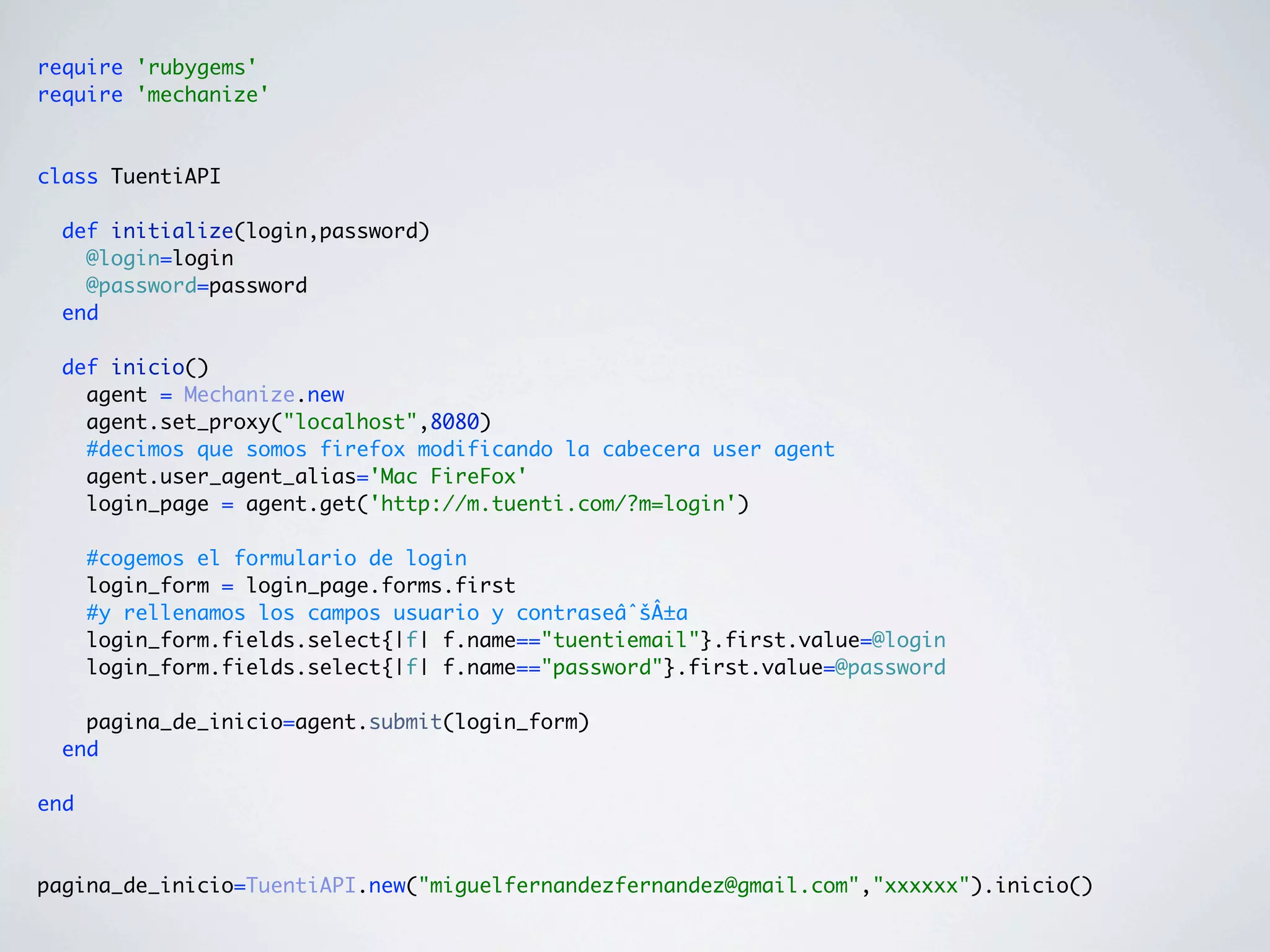 require 'rubygems'
require 'mechanize'



class TuentiAPI

  def initialize(login,password)
    @login=login
    @password=password
  end

  def inicio()
    agent = Mechanize.new
    agent.set_proxy("localhost",8080)
    #decimos que somos firefox modificando la cabecera user agent
    agent.user_agent_alias='Mac FireFox'
    login_page = agent.get('http://m.tuenti.com/?m=login')

      #cogemos el formulario de login
      login_form = login_page.forms.first
      #y rellenamos los campos usuario y contraseâˆšÂ±a
      login_form.fields.select{|f| f.name=="tuentiemail"}.first.value=@login
      login_form.fields.select{|f| f.name=="password"}.first.value=@password

    pagina_de_inicio=agent.submit(login_form)
  end

end



pagina_de_inicio=TuentiAPI.new("miguelfernandezfernandez@gmail.com","xxxxxx").inicio()
 