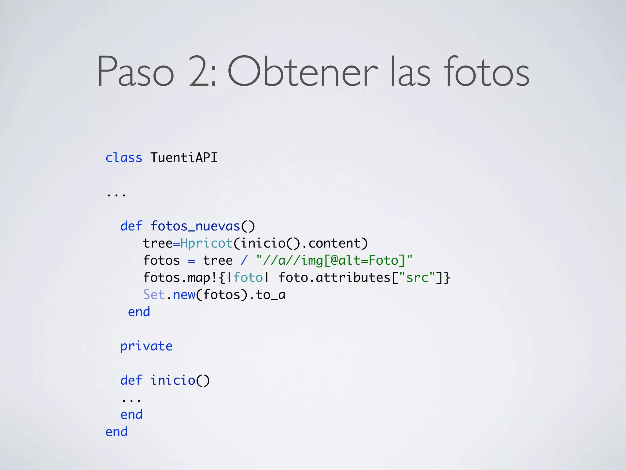 Paso 2: Obtener las fotos
class TuentiAPI

...

  def fotos_nuevas()
     tree=Hpricot(inicio().content)
     fotos = tree / "//a//img[@alt=Foto]"
     fotos.map!{|foto| foto.attributes["src"]}
     Set.new(fotos).to_a
   end

  private

  def inicio()
  ...
  end
end
 