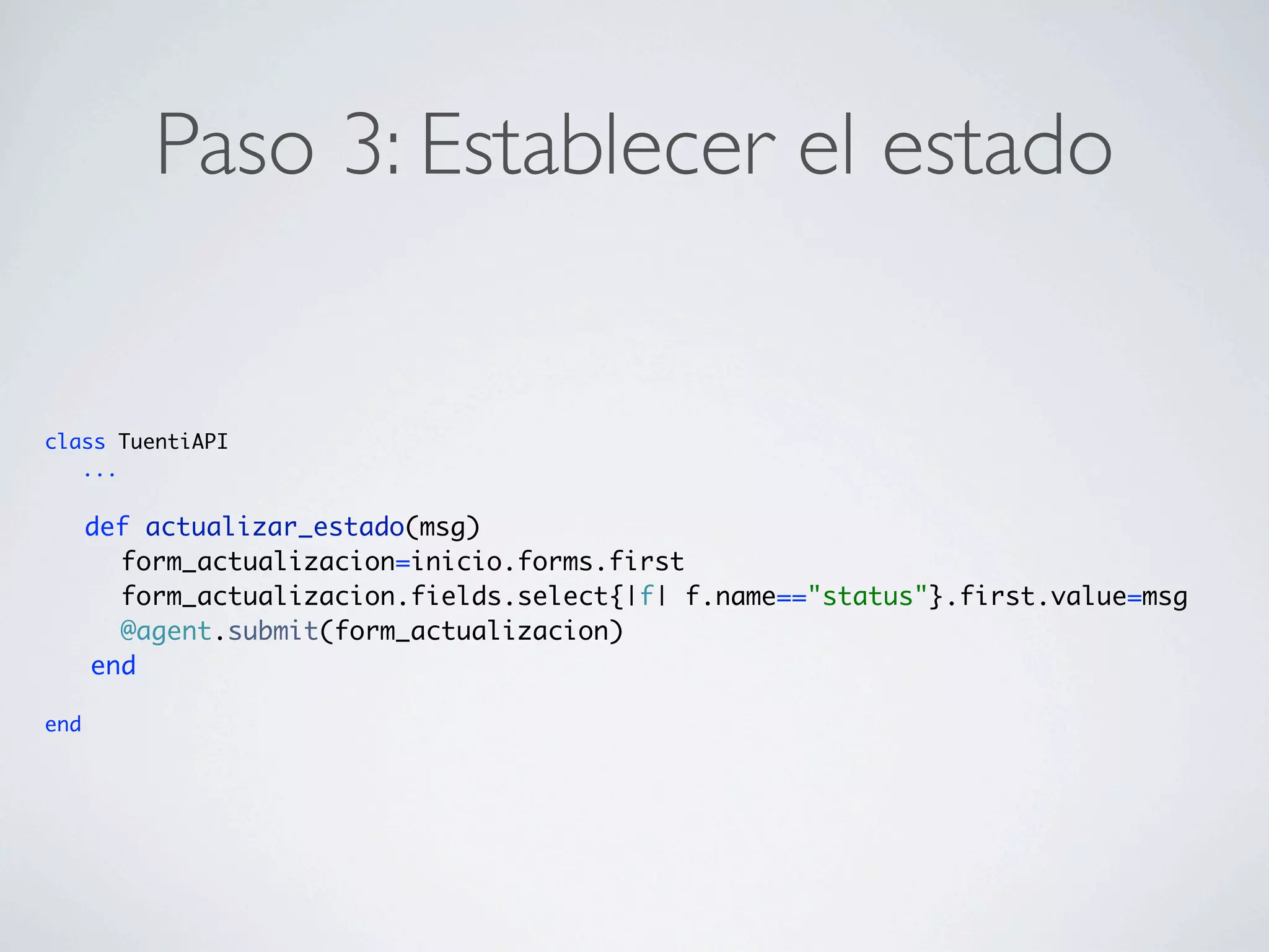 Paso 3: Establecer el estado


class TuentiAPI
   ...

      def actualizar_estado(msg)
        form_actualizacion=inicio.forms.first
        form_actualizacion.fields.select{|f| f.name=="status"}.first.value=msg
        @agent.submit(form_actualizacion)
      end

end
 