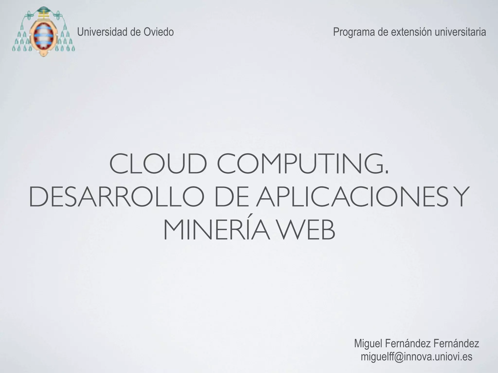 Universidad de Oviedo   Programa de extensión universitaria




     CLOUD COMPUTING.
DESARROLLO DE APLICACIONES Y
        MINERÍA WEB


                               Miguel Fernández Fernández
                                miguelff@innova.uniovi.es
 