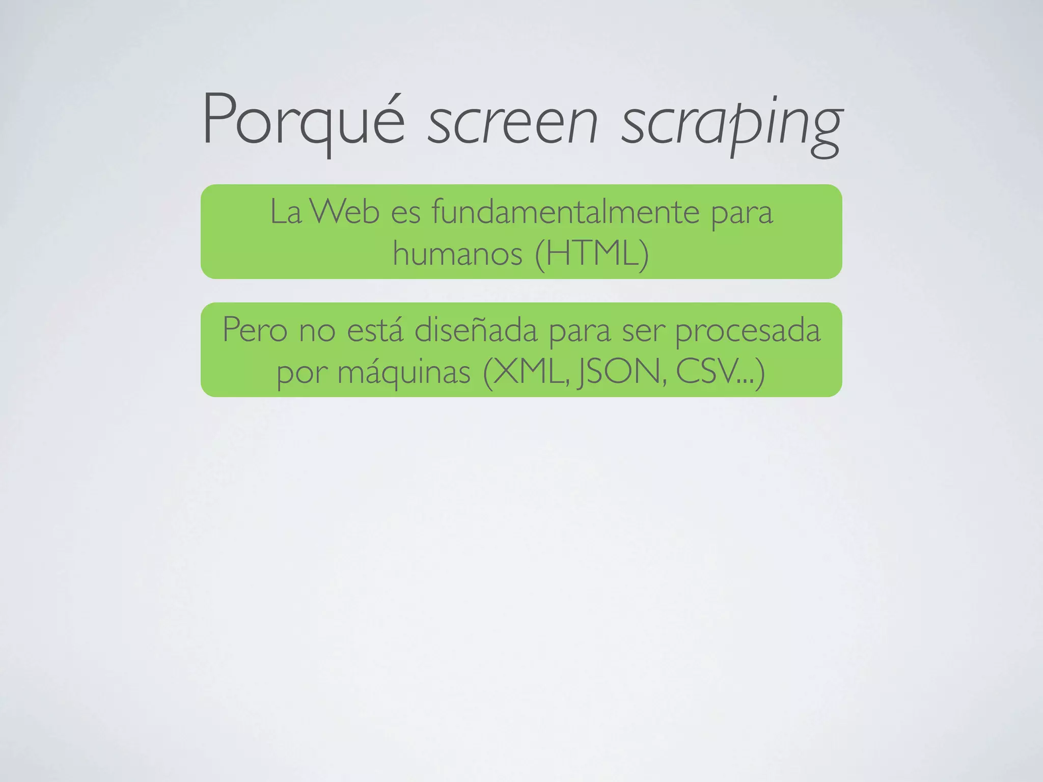 Porqué screen scraping
   La Web es fundamentalmente para
          humanos (HTML)

Pero no está diseñada para ser procesada
   por máquinas (XML, JSON, CSV...)
 