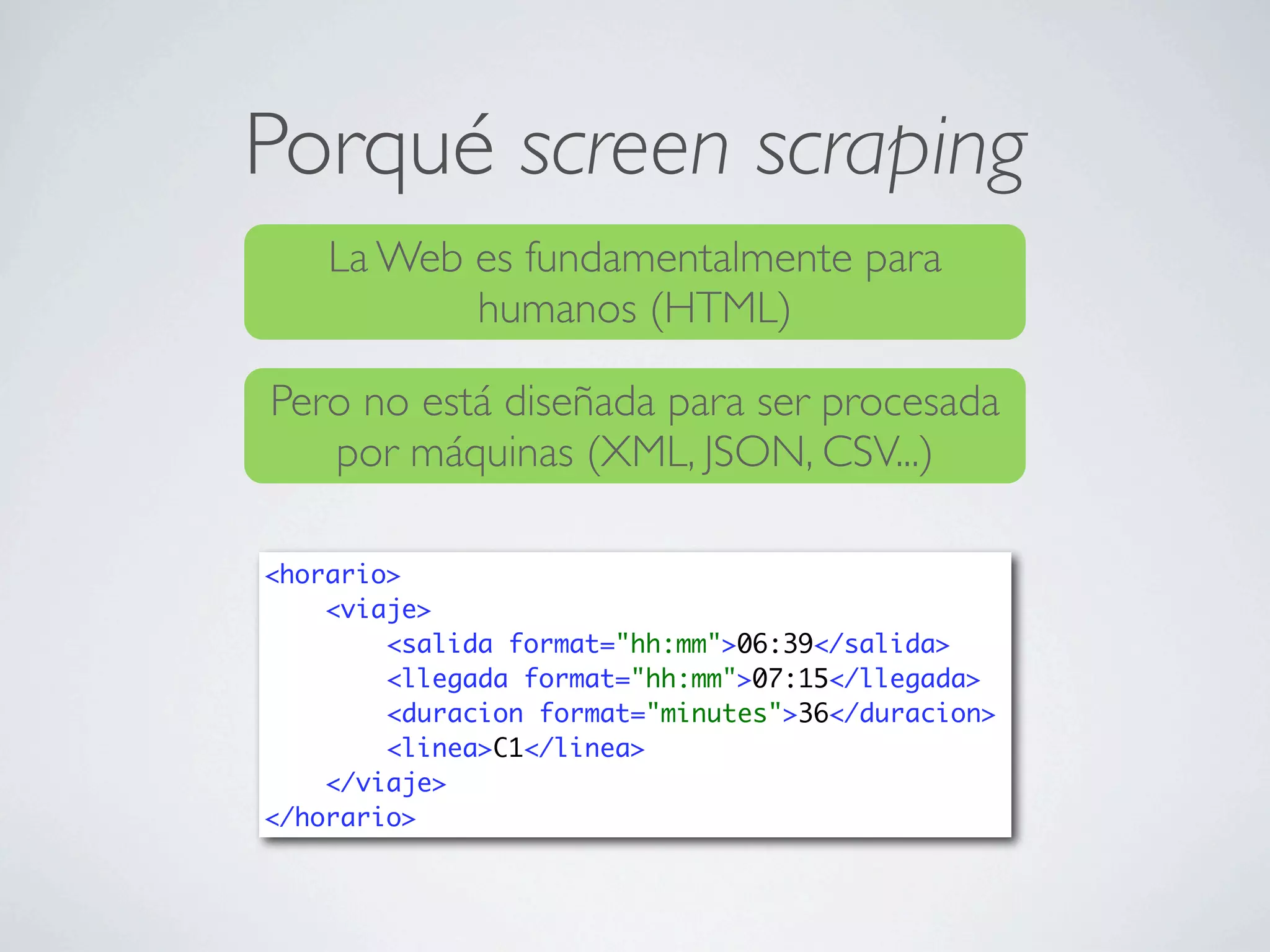 Porqué screen scraping
    La Web es fundamentalmente para
           humanos (HTML)

Pero no está diseñada para ser procesada
   por máquinas (XML, JSON, CSV...)

<horario>
    <viaje>
        <salida format="hh:mm">06:39</salida>
        <llegada format="hh:mm">07:15</llegada>
        <duracion format="minutes">36</duracion>
        <linea>C1</linea>
    </viaje>
</horario>
 