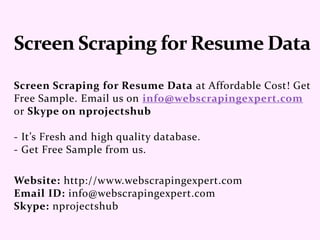 Screen Scraping for Resume Data at Affordable Cost! Get
Free Sample. Email us on info@webscrapingexpert.com
or Skype on nprojectshub
- It’s Fresh and high quality database.
- Get Free Sample from us.
Website: http://www.webscrapingexpert.com
Email ID: info@webscrapingexpert.com
Skype: nprojectshub
 