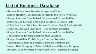 - Resume Data - Jobs Website Scraper and Tools
- Scrape Monthly Jobs Data from various Job Portal Websites
- Scrape Resumes from Indeed, Monster and Career Builder
- Scraping Job Listings | Jobs and Resumes Database Lists
- Jobs Lists Data List | Recruitment Database List |All jobs details
- Monster, Dice And Clearance – Job Website Scraping
- Scrape Resumes from Indeed, Monster and Career Builder
- Jobs Scraping for Data Scientist from Angel.co
- Scrape Candidate Profile Pages from Job Websites
- YellowPages Scraping Services | Resume Database List
- Indeed Data Scraping – Extract Job Site and Resume Scraping
- Resume, Jobs Websites Scraper and Tools | Resume Scraping
List of Business Database
 