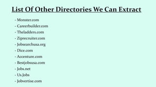 - Monster.com
- Careerbuilder.com
- Theladders.com
- Ziprecruiter.com
- Jobsearchusa.org
- Dice.com
- Accenture.com
- Bestjobsusa.com
- Jobs.net
- Us.Jobs
- Jobvertise.com
List Of Other Directories We Can Extract
 