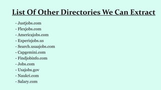 - Justjobs.com
- Flexjobs.com
- Americajobs.com
- Experisjobs.us
- Search.usaajobs.com
- Capgemini.com
- Findjobinfo.com
- Jobs.com
- Usajobs.gov
- Naukri.com
- Salary.com
List Of Other Directories We Can Extract
 