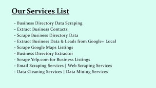 - Business Directory Data Scraping
- Extract Business Contacts
- Scrape Business Directory Data
- Extract Business Data & Leads from Google+ Local
- Scrape Google Maps Listings
- Business Directory Extractor
- Scrape Yelp.com for Business Listings
- Email Scraping Services | Web Scraping Services
- Data Cleaning Services | Data Mining Services
Our Services List
 
