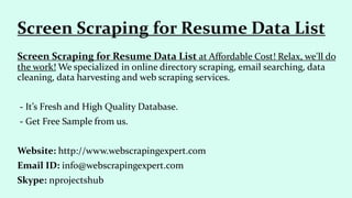 Screen Scraping for Resume Data List at Affordable Cost! Relax, we'll do
the work! We specialized in online directory scraping, email searching, data
cleaning, data harvesting and web scraping services.
- It’s Fresh and High Quality Database.
- Get Free Sample from us.
Website: http://www.webscrapingexpert.com
Email ID: info@webscrapingexpert.com
Skype: nprojectshub
Screen Scraping for Resume Data List
 