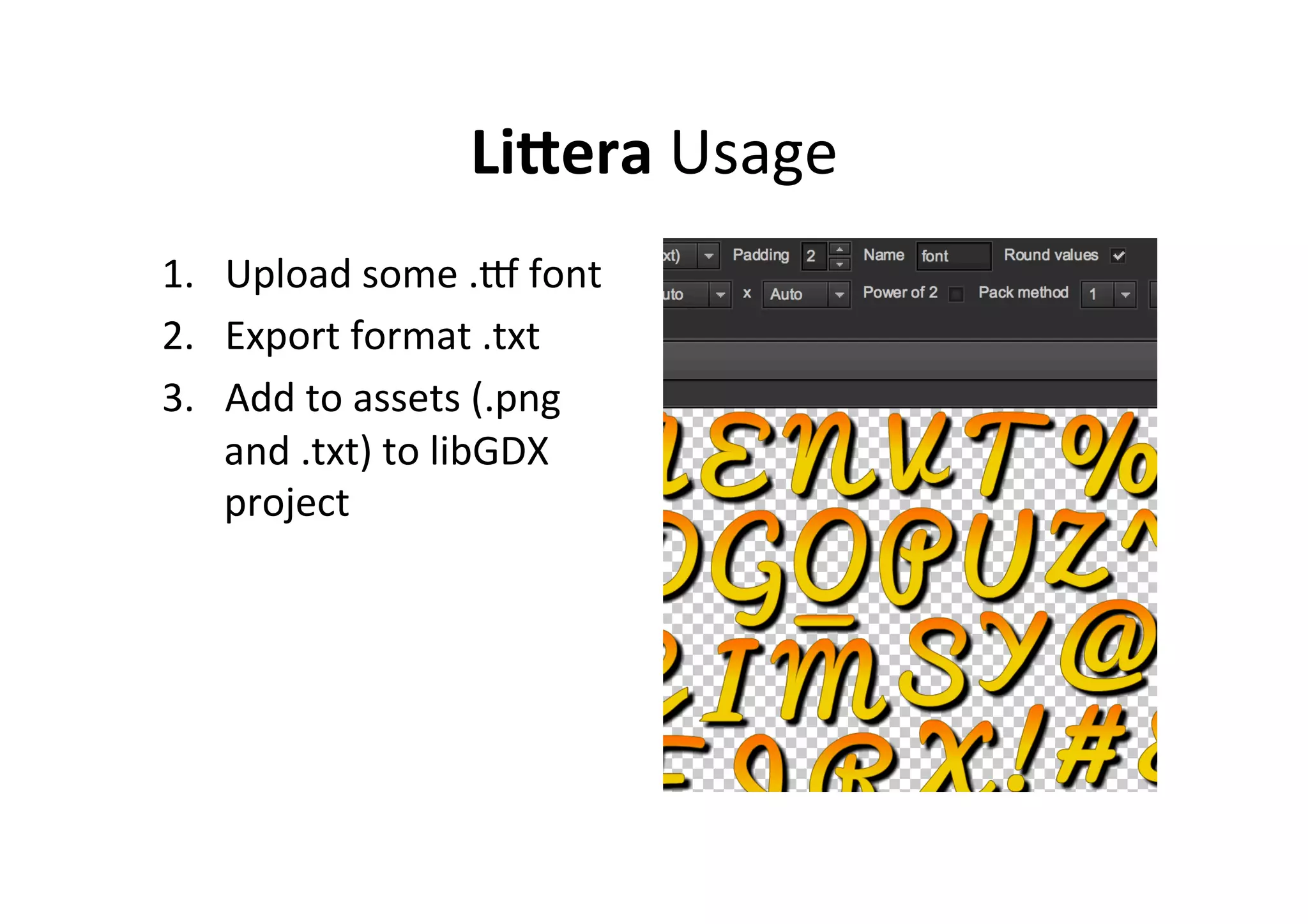LiFera	
  Usage	
  
1.  Upload	
  some	
  .S	
  font	
  
2.  Export	
  format	
  .txt	
  
3.  Add	
  to	
  assets	
  (.png	
  
and	
  .txt)	
  to	
  libGDX	
  
project	
  
 