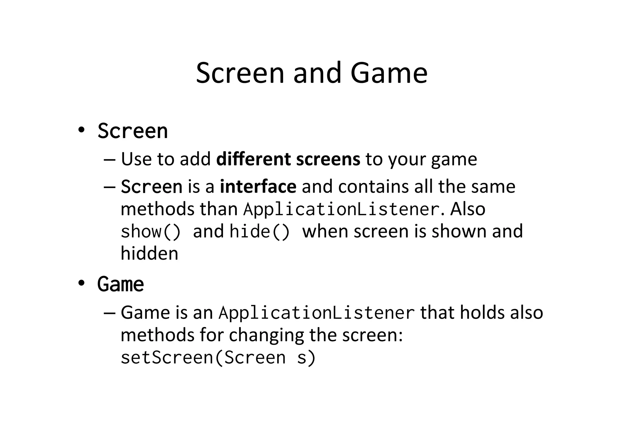 Screen	
  and	
  Game	
  
•  Screen
– Use	
  to	
  add	
  diﬀerent	
  screens	
  to	
  your	
  game	
  
– Screen	
  is	
  a	
  interface	
  and	
  contains	
  all	
  the	
  same	
  
methods	
  than	
  ApplicationListener.	
  Also	
  
show() and	
  hide() when	
  screen	
  is	
  shown	
  and	
  
hidden	
  
•  Game
– Game	
  is	
  an	
  ApplicationListener	
  that	
  holds	
  also	
  
methods	
  for	
  changing	
  the	
  screen:	
  
setScreen(Screen s)	
  
 