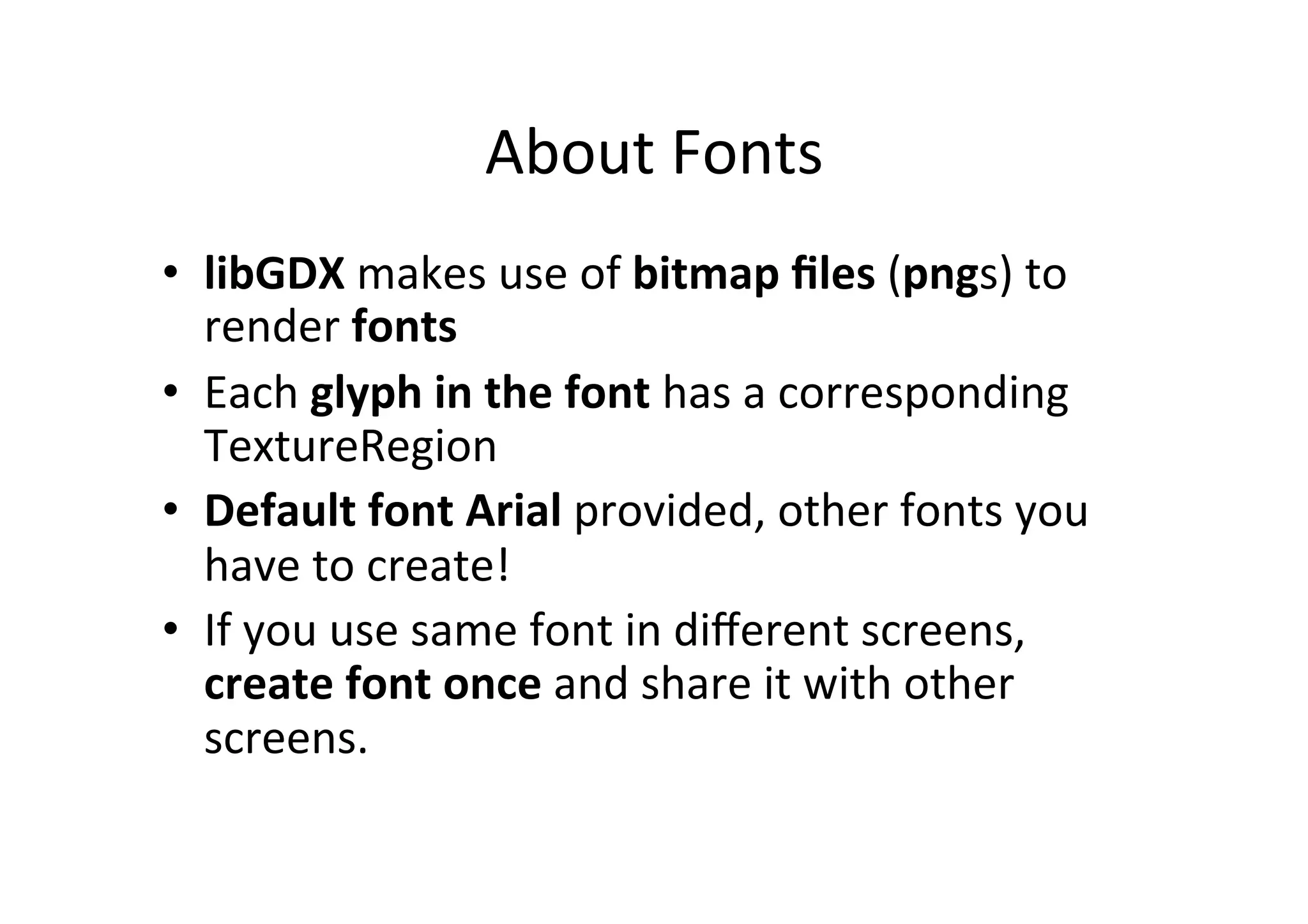 About	
  Fonts	
  
•  libGDX	
  does	
  not	
  support	
  TrueType	
  Fonts	
  (TTF)	
  
–  Rendering	
  vector	
  graphics	
  is	
  costly	
  	
  
•  libGDX	
  makes	
  use	
  of	
  bitmap	
  ﬁles	
  (pngs)	
  to	
  render	
  
fonts	
  
•  Use	
  external	
  tool	
  to	
  convert	
  TTF	
  to	
  PNG!	
  
•  Each	
  glyph	
  in	
  the	
  font	
  has	
  a	
  corresponding	
  
TextureRegion	
  
•  Default	
  font	
  Arial	
  provided,	
  other	
  fonts	
  you	
  have	
  to	
  
create!	
  
•  If	
  you	
  use	
  same	
  font	
  in	
  diﬀerent	
  screens,	
  create	
  font	
  
once	
  and	
  share	
  it	
  with	
  other	
  screens.	
  
 
