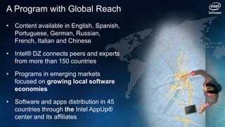 A Program with Global Reach
• Content available in English, Spanish,
  Portuguese, German, Russian,
  French, Italian and Chinese

• Intel® DZ connects peers and experts
  from more than 150 countries

• Programs in emerging markets
  focused on growing local software
  economies

• Software and apps distribution in 45
  countries through the Intel AppUp®
  center and its affiliates
 