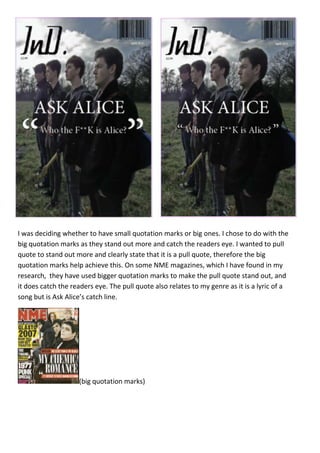 I was deciding whether to have small quotation marks or big ones. I chose to do with the
big quotation marks as they stand out more and catch the readers eye. I wanted to pull
quote to stand out more and clearly state that it is a pull quote, therefore the big
quotation marks help achieve this. On some NME magazines, which I have found in my
research, they have used bigger quotation marks to make the pull quote stand out, and
it does catch the readers eye. The pull quote also relates to my genre as it is a lyric of a
song but is Ask Alice’s catch line.




                    (big quotation marks)
 